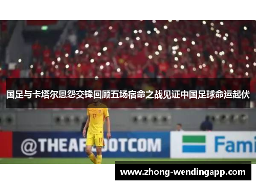 国足与卡塔尔恩怨交锋回顾五场宿命之战见证中国足球命运起伏