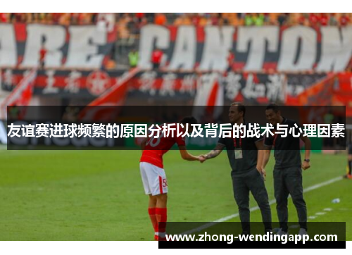 友谊赛进球频繁的原因分析以及背后的战术与心理因素