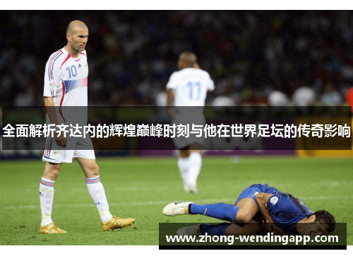 全面解析齐达内的辉煌巅峰时刻与他在世界足坛的传奇影响