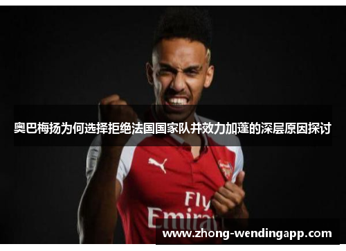 奥巴梅扬为何选择拒绝法国国家队并效力加蓬的深层原因探讨