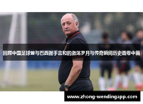 回顾中国足球曾与巴西握手言和的激荡岁月与传奇瞬间历史画卷中篇