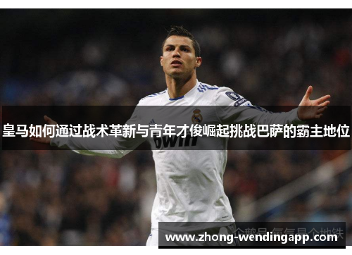 皇马如何通过战术革新与青年才俊崛起挑战巴萨的霸主地位 皇马如何通过战术革新与青年才俊崛起挑战巴萨的霸主地位
