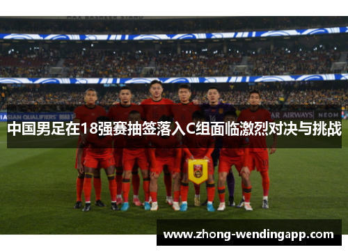 中国男足在18强赛抽签落入C组面临激烈对决与挑战