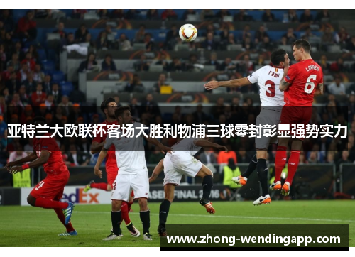 亚特兰大欧联杯客场大胜利物浦三球零封彰显强势实力