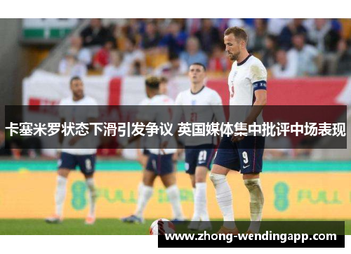 卡塞米罗状态下滑引发争议 英国媒体集中批评中场表现 卡塞米罗状态下滑引发争议 英国媒体集中批评中场表现