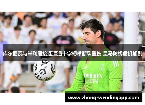 库尔图瓦与米利唐接连遭遇十字韧带断裂重伤 皇马防线危机加剧 库尔图瓦与米利唐接连遭遇十字韧带断裂重伤 皇马防线危机加剧