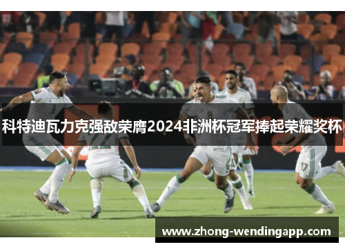 科特迪瓦力克强敌荣膺2024非洲杯冠军捧起荣耀奖杯 科特迪瓦力克强敌荣膺2024非洲杯冠军捧起荣耀奖杯