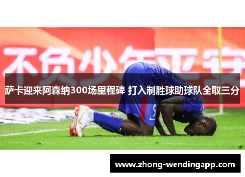 萨卡迎来阿森纳300场里程碑 打入制胜球助球队全取三分