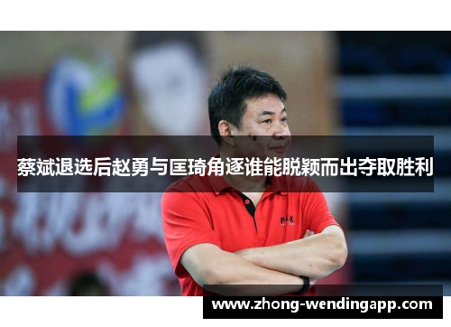 蔡斌退选后赵勇与匡琦角逐谁能脱颖而出夺取胜利 蔡斌退选后赵勇与匡琦角逐谁能脱颖而出夺取胜利