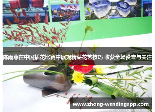 陈雨菲在中国插花比赛中展现精湛花艺技巧 收获全场赞誉与关注