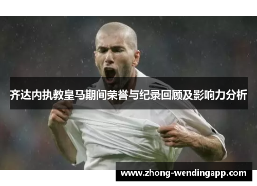齐达内执教皇马期间荣誉与纪录回顾及影响力分析 齐达内执教皇马期间荣誉与纪录回顾及影响力分析