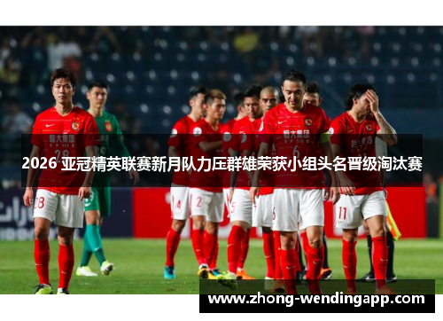 2026 亚冠精英联赛新月队力压群雄荣获小组头名晋级淘汰赛 2026 亚冠精英联赛新月队力压群雄荣获小组头名晋级淘汰赛