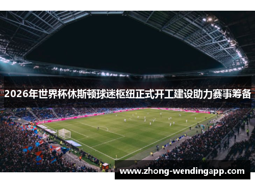 2026年世界杯休斯顿球迷枢纽正式开工建设助力赛事筹备 2026年世界杯休斯顿球迷枢纽正式开工建设助力赛事筹备