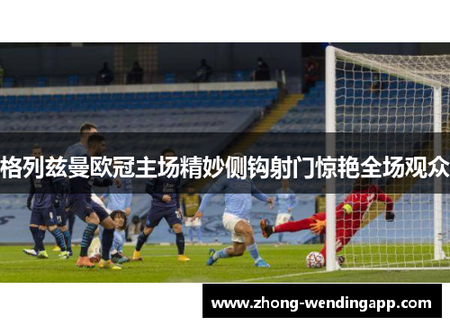 格列兹曼欧冠主场精妙侧钩射门惊艳全场观众 格列兹曼欧冠主场精妙侧钩射门惊艳全场观众